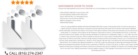 NATIONWIDE DOOR TO DOOR Exclusive Non-Stop Expedited Courier Service in Nationwide in to or from anywhere in ALL 50 STATES in the United States of America.   	LONG DISTANCE SAME DAY Courier Service in USA 	FACTORY MANUFACTURING PLANTS PARTS Rush 	HIGHLY SENSITIVE WILL CALL Messenger Services 	AOG Aircraft on the Ground Parts Delivery 	MEDICAL Emergency Courier Service 	TRADE SHOWS Delivery  America’s Leading AMERICAN OWNED NATIONWIDE BONDED EXPEDITED Provider of SPECIALIZED DOOR TO DOOR Transportation & Logistics Solutions Company offering Fast Customized Local and Long Distance Exclusive Time Critical Non-Stop Domestic Expedited Express, Messenger, Delivery Services Express and Transport Third Logistics Solutions to Businesses and Customers near you with services nearby places in, to, between, and throughout all 48 Contiguous United States of America, Commonwealth and Districts, via Non-Stop Exclusive Surface Ground  Expedite. Utilizing Comprehensive Modes of Transport from Trucking Motor Freight, LTL, Less Trailer Than Load, TL, Trailers Loads, to Sprinter Cargo Vans. We are available On-Demand 24 hrs 7 Days a week, including all Public Holidays. Fast Airport Air Cargo Pickup and Delivery Nationwide. National Coverage helping and aiding interstate and intrastate commerce. Just in Time Deliveries for factories, electric power plants, manufacturers, industries, mines, hospitals, labs who need  Time Definite and Time Sensitive Replacement Machine Parts. You missed the overnight guys deadline for cut off? Call us right now. We employ the latest high technologies and skilled professional employees with decades of proven hands on experience to SERVE our customers and clients. Our Fleet is new, modern and well equipted to meet todays challenges and problems, whenever and wherever they may arise. Reliable, Cost Efficient and Competitive. Rated best in class with 5 stars. Making Transportation Solutions Happen Everyday. © 2026 Copyright Protected Work and Content. All Rights Strictly Reserved.© 2026.