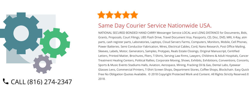 Same Day Courier Service Nationwide USA. NATIONAL SECURED BONDED HAND CARRY Messenger Service LOCAL and LONG DISTANCE for Documents, Bids, Grants, Proposals, Court Filings, UBS Flash Drive, Travel Document Visa, Passports, CD, Disc, DVD, MRI, X-Ray, atm parts, cash register parts, Laboratories, Laptops, Cloud Servers Farms, Computers, Monitors, Mobile, Cell Phones, Power Batteries. Semi Conductior Fabrication, Wires, Electrical Cables, Cord, Nano Research, Post Office Mailing, Sleeves, Labels, Motor, Generators, Samples, Protypes, Reals Estate Closings, Original Manuscript, Ceritified Letters, Printed Matter, Brochures, Fliers, T-Shirts, Serving Law Firms, Lawyers, Childrens & Adult Hospitals, Cancer Treatment Healing Centers, Political Rallies, Corporate Moving, Shows, Exhibits, Exhibitions, Conventions, Concerts, Sports & Music Events Stadiums Halls, Aviation, Aerospace, Mining, Fracking Oil & Gas, Dental Labs, Eyewear Glasses Lens, Commercial Printers, T-Shirt Screen Shops, Department Stores, Coffee Shops, Blockchain. Easy Quick Free No Obligation Quotes Available.  © 2018 Copyright Protected Work and Content. All Rights Strictly Reserved.© 2018.
