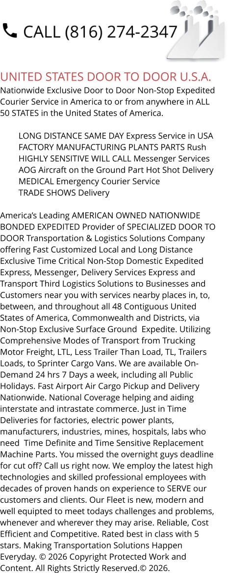 UNITED STATES DOOR TO DOOR U.S.A. Nationwide Exclusive Door to Door Non-Stop Expedited Courier Service in America to or from anywhere in ALL 50 STATES in the United States of America.   	LONG DISTANCE SAME DAY Express Service in USA 	FACTORY MANUFACTURING PLANTS PARTS Rush 	HIGHLY SENSITIVE WILL CALL Messenger Services 	AOG Aircraft on the Ground Part Hot Shot Delivery 	MEDICAL Emergency Courier Service 	TRADE SHOWS Delivery  America’s Leading AMERICAN OWNED NATIONWIDE BONDED EXPEDITED Provider of SPECIALIZED DOOR TO DOOR Transportation & Logistics Solutions Company offering Fast Customized Local and Long Distance Exclusive Time Critical Non-Stop Domestic Expedited Express, Messenger, Delivery Services Express and Transport Third Logistics Solutions to Businesses and Customers near you with services nearby places in, to, between, and throughout all 48 Contiguous United States of America, Commonwealth and Districts, via Non-Stop Exclusive Surface Ground  Expedite. Utilizing Comprehensive Modes of Transport from Trucking Motor Freight, LTL, Less Trailer Than Load, TL, Trailers Loads, to Sprinter Cargo Vans. We are available On-Demand 24 hrs 7 Days a week, including all Public Holidays. Fast Airport Air Cargo Pickup and Delivery Nationwide. National Coverage helping and aiding interstate and intrastate commerce. Just in Time Deliveries for factories, electric power plants, manufacturers, industries, mines, hospitals, labs who need  Time Definite and Time Sensitive Replacement Machine Parts. You missed the overnight guys deadline for cut off? Call us right now. We employ the latest high technologies and skilled professional employees with decades of proven hands on experience to SERVE our customers and clients. Our Fleet is new, modern and well equipted to meet todays challenges and problems, whenever and wherever they may arise. Reliable, Cost Efficient and Competitive. Rated best in class with 5 stars. Making Transportation Solutions Happen Everyday. © 2026 Copyright Protected Work and Content. All Rights Strictly Reserved.© 2026.