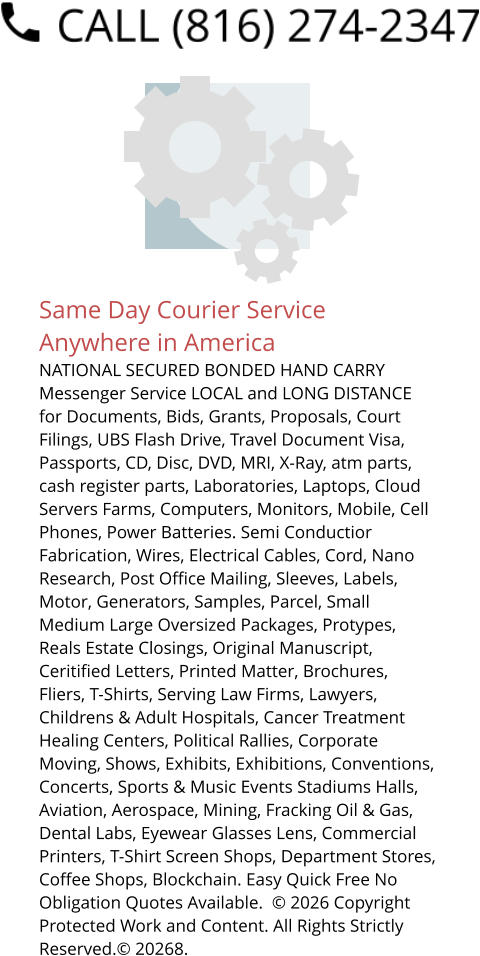 Same Day Courier Service Anywhere in America NATIONAL SECURED BONDED HAND CARRY Messenger Service LOCAL and LONG DISTANCE for Documents, Bids, Grants, Proposals, Court Filings, UBS Flash Drive, Travel Document Visa, Passports, CD, Disc, DVD, MRI, X-Ray, atm parts, cash register parts, Laboratories, Laptops, Cloud Servers Farms, Computers, Monitors, Mobile, Cell Phones, Power Batteries. Semi Conductior Fabrication, Wires, Electrical Cables, Cord, Nano Research, Post Office Mailing, Sleeves, Labels, Motor, Generators, Samples, Parcel, Small Medium Large Oversized Packages, Protypes, Reals Estate Closings, Original Manuscript, Ceritified Letters, Printed Matter, Brochures, Fliers, T-Shirts, Serving Law Firms, Lawyers, Childrens & Adult Hospitals, Cancer Treatment Healing Centers, Political Rallies, Corporate Moving, Shows, Exhibits, Exhibitions, Conventions, Concerts, Sports & Music Events Stadiums Halls, Aviation, Aerospace, Mining, Fracking Oil & Gas, Dental Labs, Eyewear Glasses Lens, Commercial Printers, T-Shirt Screen Shops, Department Stores, Coffee Shops, Blockchain. Easy Quick Free No Obligation Quotes Available.  © 2026 Copyright Protected Work and Content. All Rights Strictly Reserved.© 20268.