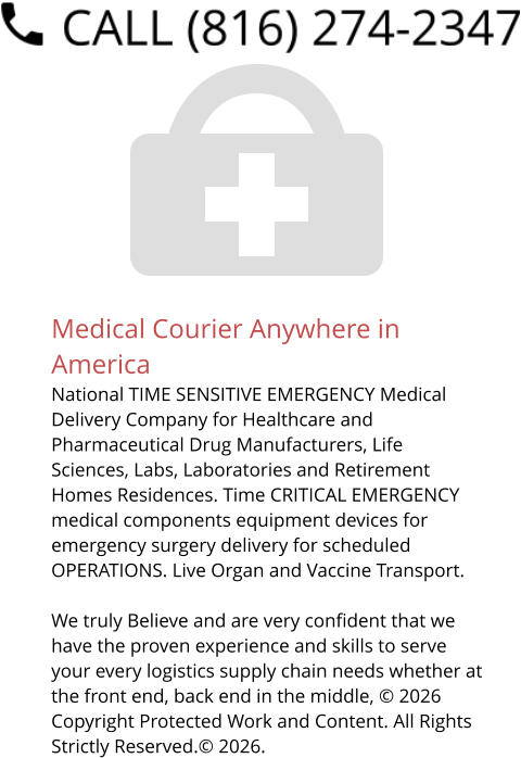 Medical Courier Anywhere in America National TIME SENSITIVE EMERGENCY Medical Delivery Company for Healthcare and Pharmaceutical Drug Manufacturers, Life Sciences, Labs, Laboratories and Retirement Homes Residences. Time CRITICAL EMERGENCY medical components equipment devices for emergency surgery delivery for scheduled OPERATIONS. Live Organ and Vaccine Transport.     We truly Believe and are very confident that we have the proven experience and skills to serve your every logistics supply chain needs whether at the front end, back end in the middle, © 2026 Copyright Protected Work and Content. All Rights Strictly Reserved.© 2026.