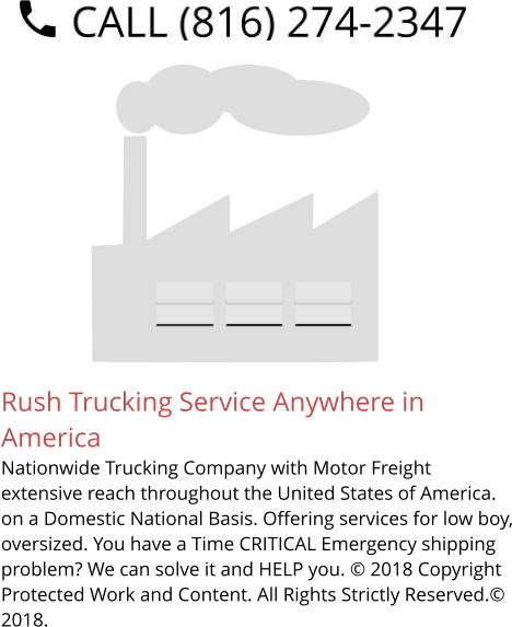 Rush Trucking Service Anywhere in America Nationwide Trucking Company with Motor Freight extensive reach throughout the United States of America. on a Domestic National Basis. Offering services for low boy, oversized. You have a Time CRITICAL Emergency shipping problem? We can solve it and HELP you. © 2018 Copyright Protected Work and Content. All Rights Strictly Reserved.© 2018.