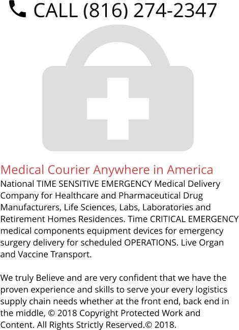 Medical Courier Anywhere in America National TIME SENSITIVE EMERGENCY Medical Delivery Company for Healthcare and Pharmaceutical Drug Manufacturers, Life Sciences, Labs, Laboratories and Retirement Homes Residences. Time CRITICAL EMERGENCY medical components equipment devices for emergency surgery delivery for scheduled OPERATIONS. Live Organ and Vaccine Transport.     We truly Believe and are very confident that we have the proven experience and skills to serve your every logistics supply chain needs whether at the front end, back end in the middle, © 2018 Copyright Protected Work and Content. All Rights Strictly Reserved.© 2018.