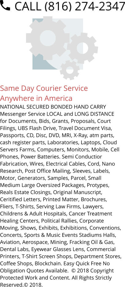 Same Day Courier Service Anywhere in America NATIONAL SECURED BONDED HAND CARRY Messenger Service LOCAL and LONG DISTANCE for Documents, Bids, Grants, Proposals, Court Filings, UBS Flash Drive, Travel Document Visa, Passports, CD, Disc, DVD, MRI, X-Ray, atm parts, cash register parts, Laboratories, Laptops, Cloud Servers Farms, Computers, Monitors, Mobile, Cell Phones, Power Batteries. Semi Conductior Fabrication, Wires, Electrical Cables, Cord, Nano Research, Post Office Mailing, Sleeves, Labels, Motor, Generators, Samples, Parcel, Small Medium Large Oversized Packages, Protypes, Reals Estate Closings, Original Manuscript, Ceritified Letters, Printed Matter, Brochures, Fliers, T-Shirts, Serving Law Firms, Lawyers, Childrens & Adult Hospitals, Cancer Treatment Healing Centers, Political Rallies, Corporate Moving, Shows, Exhibits, Exhibitions, Conventions, Concerts, Sports & Music Events Stadiums Halls, Aviation, Aerospace, Mining, Fracking Oil & Gas, Dental Labs, Eyewear Glasses Lens, Commercial Printers, T-Shirt Screen Shops, Department Stores, Coffee Shops, Blockchain. Easy Quick Free No Obligation Quotes Available.  © 2018 Copyright Protected Work and Content. All Rights Strictly Reserved.© 2018.