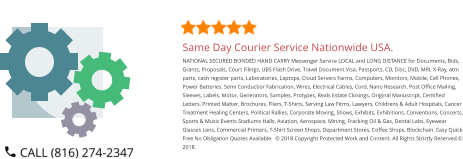 Same Day Courier Service Nationwide USA. NATIONAL SECURED BONDED HAND CARRY Messenger Service LOCAL and LONG DISTANCE for Documents, Bids, Grants, Proposals, Court Filings, UBS Flash Drive, Travel Document Visa, Passports, CD, Disc, DVD, MRI, X-Ray, atm parts, cash register parts, Laboratories, Laptops, Cloud Servers Farms, Computers, Monitors, Mobile, Cell Phones, Power Batteries. Semi Conductior Fabrication, Wires, Electrical Cables, Cord, Nano Research, Post Office Mailing, Sleeves, Labels, Motor, Generators, Samples, Protypes, Reals Estate Closings, Original Manuscript, Ceritified Letters, Printed Matter, Brochures, Fliers, T-Shirts, Serving Law Firms, Lawyers, Childrens & Adult Hospitals, Cancer Treatment Healing Centers, Political Rallies, Corporate Moving, Shows, Exhibits, Exhibitions, Conventions, Concerts, Sports & Music Events Stadiums Halls, Aviation, Aerospace, Mining, Fracking Oil & Gas, Dental Labs, Eyewear Glasses Lens, Commercial Printers, T-Shirt Screen Shops, Department Stores, Coffee Shops, Blockchain. Easy Quick Free No Obligation Quotes Available.  © 2018 Copyright Protected Work and Content. All Rights Strictly Reserved.© 2018.