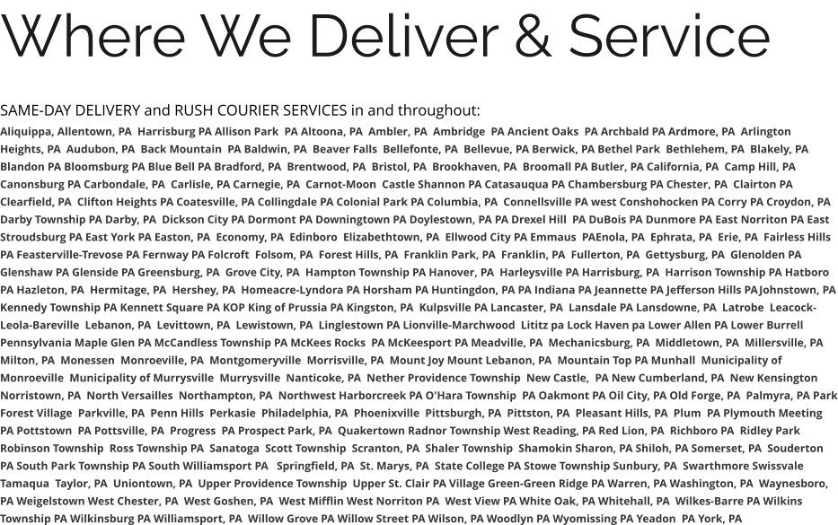 Where We Deliver & Service SAME-DAY DELIVERY and RUSH COURIER SERVICES in and throughout: Aliquippa, Allentown, PA  Harrisburg PA Allison Park  PA Altoona, PA  Ambler, PA  Ambridge  PA Ancient Oaks  PA Archbald PA Ardmore, PA  Arlington Heights, PA  Audubon, PA  Back Mountain  PA Baldwin, PA  Beaver Falls  Bellefonte, PA  Bellevue, PA Berwick, PA Bethel Park  Bethlehem, PA  Blakely, PA  Blandon PA Bloomsburg PA Blue Bell PA Bradford, PA  Brentwood, PA  Bristol, PA  Brookhaven, PA  Broomall PA Butler, PA California, PA  Camp Hill, PA Canonsburg PA Carbondale, PA  Carlisle, PA Carnegie, PA  Carnot-Moon  Castle Shannon PA Catasauqua PA Chambersburg PA Chester, PA  Clairton PA Clearfield, PA  Clifton Heights PA Coatesville, PA Collingdale PA Colonial Park PA Columbia, PA  Connellsville PA west Conshohocken PA Corry PA Croydon, PA  Darby Township PA Darby, PA  Dickson City PA Dormont PA Downingtown PA Doylestown, PA PA Drexel Hill  PA DuBois PA Dunmore PA East Norriton PA East Stroudsburg PA East York PA Easton, PA  Economy, PA  Edinboro  Elizabethtown, PA  Ellwood City PA Emmaus  PAEnola, PA  Ephrata, PA  Erie, PA  Fairless Hills PA Feasterville-Trevose PA Fernway PA Folcroft  Folsom, PA  Forest Hills, PA  Franklin Park, PA  Franklin, PA  Fullerton, PA  Gettysburg, PA  Glenolden PA Glenshaw PA Glenside PA Greensburg, PA  Grove City, PA  Hampton Township PA Hanover, PA  Harleysville PA Harrisburg, PA  Harrison Township PA Hatboro PA Hazleton, PA  Hermitage, PA  Hershey, PA  Homeacre-Lyndora PA Horsham PA Huntingdon, PA PA Indiana PA Jeannette PA Jefferson Hills PAJohnstown, PA Kennedy Township PA Kennett Square PA KOP King of Prussia PA Kingston, PA  Kulpsville PA Lancaster, PA  Lansdale PA Lansdowne, PA  Latrobe  Leacock-Leola-Bareville  Lebanon, PA  Levittown, PA  Lewistown, PA  Linglestown PA Lionville-Marchwood  Lititz pa Lock Haven pa Lower Allen PA Lower Burrell Pennsylvania Maple Glen PA McCandless Township PA McKees Rocks  PA McKeesport PA Meadville, PA  Mechanicsburg, PA  Middletown, PA  Millersville, PA  Milton, PA  Monessen  Monroeville, PA  Montgomeryville  Morrisville, PA  Mount Joy Mount Lebanon, PA  Mountain Top PA Munhall  Municipality of Monroeville  Municipality of Murrysville  Murrysville  Nanticoke, PA  Nether Providence Township  New Castle,  PA New Cumberland, PA  New Kensington  Norristown, PA  North Versailles  Northampton, PA  Northwest Harborcreek PA O'Hara Township  PA Oakmont PA Oil City, PA Old Forge, PA  Palmyra, PA Park Forest Village  Parkville, PA  Penn Hills  Perkasie  Philadelphia, PA  Phoenixville  Pittsburgh, PA  Pittston, PA  Pleasant Hills, PA  Plum  PA Plymouth Meeting  PA Pottstown  PA Pottsville, PA  Progress  PA Prospect Park, PA  Quakertown Radnor Township West Reading, PA Red Lion, PA  Richboro PA  Ridley Park Robinson Township  Ross Township PA  Sanatoga  Scott Township  Scranton, PA  Shaler Township  Shamokin Sharon, PA Shiloh, PA Somerset, PA  Souderton PA South Park Township PA South Williamsport PA   Springfield, PA  St. Marys, PA  State College PA Stowe Township Sunbury, PA  Swarthmore Swissvale Tamaqua  Taylor, PA  Uniontown, PA  Upper Providence Township  Upper St. Clair PA Village Green-Green Ridge PA Warren, PA Washington, PA  Waynesboro, PA Weigelstown West Chester, PA  West Goshen, PA  West Mifflin West Norriton PA  West View PA White Oak, PA Whitehall, PA  Wilkes-Barre PA Wilkins Township PA Wilkinsburg PA Williamsport, PA  Willow Grove PA Willow Street PA Wilson, PA Woodlyn PA Wyomissing PA Yeadon  PA York, PA
