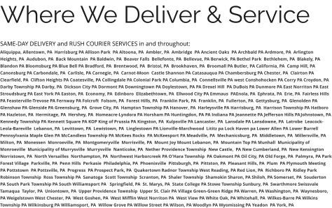 Where We Deliver & Service SAME-DAY DELIVERY and RUSH COURIER SERVICES in and throughout: Aliquippa, Allentown, PA  Harrisburg PA Allison Park  PA Altoona, PA  Ambler, PA  Ambridge  PA Ancient Oaks  PA Archbald PA Ardmore, PA  Arlington Heights, PA  Audubon, PA  Back Mountain  PA Baldwin, PA  Beaver Falls  Bellefonte, PA  Bellevue, PA Berwick, PA Bethel Park  Bethlehem, PA  Blakely, PA  Blandon PA Bloomsburg PA Blue Bell PA Bradford, PA  Brentwood, PA  Bristol, PA  Brookhaven, PA  Broomall PA Butler, PA California, PA  Camp Hill, PA Canonsburg PA Carbondale, PA  Carlisle, PA Carnegie, PA  Carnot-Moon  Castle Shannon PA Catasauqua PA Chambersburg PA Chester, PA  Clairton PA Clearfield, PA  Clifton Heights PA Coatesville, PA Collingdale PA Colonial Park PA Columbia, PA  Connellsville PA west Conshohocken PA Corry PA Croydon, PA  Darby Township PA Darby, PA  Dickson City PA Dormont PA Downingtown PA Doylestown, PA PA Drexel Hill  PA DuBois PA Dunmore PA East Norriton PA East Stroudsburg PA East York PA Easton, PA  Economy, PA  Edinboro  Elizabethtown, PA  Ellwood City PA Emmaus  PAEnola, PA  Ephrata, PA  Erie, PA  Fairless Hills PA Feasterville-Trevose PA Fernway PA Folcroft  Folsom, PA  Forest Hills, PA  Franklin Park, PA  Franklin, PA  Fullerton, PA  Gettysburg, PA  Glenolden PA Glenshaw PA Glenside PA Greensburg, PA  Grove City, PA  Hampton Township PA Hanover, PA  Harleysville PA Harrisburg, PA  Harrison Township PA Hatboro PA Hazleton, PA  Hermitage, PA  Hershey, PA  Homeacre-Lyndora PA Horsham PA Huntingdon, PA PA Indiana PA Jeannette PA Jefferson Hills PAJohnstown, PA Kennedy Township PA Kennett Square PA KOP King of Prussia PA Kingston, PA  Kulpsville PA Lancaster, PA  Lansdale PA Lansdowne, PA  Latrobe  Leacock-Leola-Bareville  Lebanon, PA  Levittown, PA  Lewistown, PA  Linglestown PA Lionville-Marchwood  Lititz pa Lock Haven pa Lower Allen PA Lower Burrell Pennsylvania Maple Glen PA McCandless Township PA McKees Rocks  PA McKeesport PA Meadville, PA  Mechanicsburg, PA  Middletown, PA  Millersville, PA  Milton, PA  Monessen  Monroeville, PA  Montgomeryville  Morrisville, PA  Mount Joy Mount Lebanon, PA  Mountain Top PA Munhall  Municipality of Monroeville  Municipality of Murrysville  Murrysville  Nanticoke, PA  Nether Providence Township  New Castle,  PA New Cumberland, PA  New Kensington  Norristown, PA  North Versailles  Northampton, PA  Northwest Harborcreek PA O'Hara Township  PA Oakmont PA Oil City, PA Old Forge, PA  Palmyra, PA Park Forest Village  Parkville, PA  Penn Hills  Perkasie  Philadelphia, PA  Phoenixville  Pittsburgh, PA  Pittston, PA  Pleasant Hills, PA  Plum  PA Plymouth Meeting  PA Pottstown  PA Pottsville, PA  Progress  PA Prospect Park, PA  Quakertown Radnor Township West Reading, PA Red Lion, PA  Richboro PA  Ridley Park Robinson Township  Ross Township PA  Sanatoga  Scott Township  Scranton, PA  Shaler Township  Shamokin Sharon, PA Shiloh, PA Somerset, PA  Souderton PA South Park Township PA South Williamsport PA   Springfield, PA  St. Marys, PA  State College PA Stowe Township Sunbury, PA  Swarthmore Swissvale Tamaqua  Taylor, PA  Uniontown, PA  Upper Providence Township  Upper St. Clair PA Village Green-Green Ridge PA Warren, PA Washington, PA  Waynesboro, PA Weigelstown West Chester, PA  West Goshen, PA  West Mifflin West Norriton PA  West View PA White Oak, PA Whitehall, PA  Wilkes-Barre PA Wilkins Township PA Wilkinsburg PA Williamsport, PA  Willow Grove PA Willow Street PA Wilson, PA Woodlyn PA Wyomissing PA Yeadon  PA York, PA