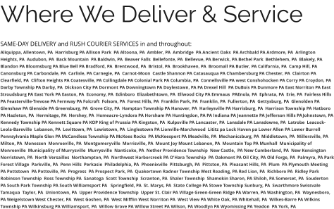 Where We Deliver & Service SAME-DAY DELIVERY and RUSH COURIER SERVICES in and throughout: Aliquippa, Allentown, PA  Harrisburg PA Allison Park  PA Altoona, PA  Ambler, PA  Ambridge  PA Ancient Oaks  PA Archbald PA Ardmore, PA  Arlington Heights, PA  Audubon, PA  Back Mountain  PA Baldwin, PA  Beaver Falls  Bellefonte, PA  Bellevue, PA Berwick, PA Bethel Park  Bethlehem, PA  Blakely, PA  Blandon PA Bloomsburg PA Blue Bell PA Bradford, PA  Brentwood, PA  Bristol, PA  Brookhaven, PA  Broomall PA Butler, PA California, PA  Camp Hill, PA Canonsburg PA Carbondale, PA  Carlisle, PA Carnegie, PA  Carnot-Moon  Castle Shannon PA Catasauqua PA Chambersburg PA Chester, PA  Clairton PA Clearfield, PA  Clifton Heights PA Coatesville, PA Collingdale PA Colonial Park PA Columbia, PA  Connellsville PA west Conshohocken PA Corry PA Croydon, PA  Darby Township PA Darby, PA  Dickson City PA Dormont PA Downingtown PA Doylestown, PA PA Drexel Hill  PA DuBois PA Dunmore PA East Norriton PA East Stroudsburg PA East York PA Easton, PA  Economy, PA  Edinboro  Elizabethtown, PA  Ellwood City PA Emmaus  PAEnola, PA  Ephrata, PA  Erie, PA  Fairless Hills PA Feasterville-Trevose PA Fernway PA Folcroft  Folsom, PA  Forest Hills, PA  Franklin Park, PA  Franklin, PA  Fullerton, PA  Gettysburg, PA  Glenolden PA Glenshaw PA Glenside PA Greensburg, PA  Grove City, PA  Hampton Township PA Hanover, PA  Harleysville PA Harrisburg, PA  Harrison Township PA Hatboro PA Hazleton, PA  Hermitage, PA  Hershey, PA  Homeacre-Lyndora PA Horsham PA Huntingdon, PA PA Indiana PA Jeannette PA Jefferson Hills PAJohnstown, PA Kennedy Township PA Kennett Square PA KOP King of Prussia PA Kingston, PA  Kulpsville PA Lancaster, PA  Lansdale PA Lansdowne, PA  Latrobe  Leacock-Leola-Bareville  Lebanon, PA  Levittown, PA  Lewistown, PA  Linglestown PA Lionville-Marchwood  Lititz pa Lock Haven pa Lower Allen PA Lower Burrell Pennsylvania Maple Glen PA McCandless Township PA McKees Rocks  PA McKeesport PA Meadville, PA  Mechanicsburg, PA  Middletown, PA  Millersville, PA  Milton, PA  Monessen  Monroeville, PA  Montgomeryville  Morrisville, PA  Mount Joy Mount Lebanon, PA  Mountain Top PA Munhall  Municipality of Monroeville  Municipality of Murrysville  Murrysville  Nanticoke, PA  Nether Providence Township  New Castle,  PA New Cumberland, PA  New Kensington  Norristown, PA  North Versailles  Northampton, PA  Northwest Harborcreek PA O'Hara Township  PA Oakmont PA Oil City, PA Old Forge, PA  Palmyra, PA Park Forest Village  Parkville, PA  Penn Hills  Perkasie  Philadelphia, PA  Phoenixville  Pittsburgh, PA  Pittston, PA  Pleasant Hills, PA  Plum  PA Plymouth Meeting  PA Pottstown  PA Pottsville, PA  Progress  PA Prospect Park, PA  Quakertown Radnor Township West Reading, PA Red Lion, PA  Richboro PA  Ridley Park Robinson Township  Ross Township PA  Sanatoga  Scott Township  Scranton, PA  Shaler Township  Shamokin Sharon, PA Shiloh, PA Somerset, PA  Souderton PA South Park Township PA South Williamsport PA   Springfield, PA  St. Marys, PA  State College PA Stowe Township Sunbury, PA  Swarthmore Swissvale Tamaqua  Taylor, PA  Uniontown, PA  Upper Providence Township  Upper St. Clair PA Village Green-Green Ridge PA Warren, PA Washington, PA  Waynesboro, PA Weigelstown West Chester, PA  West Goshen, PA  West Mifflin West Norriton PA  West View PA White Oak, PA Whitehall, PA  Wilkes-Barre PA Wilkins Township PA Wilkinsburg PA Williamsport, PA  Willow Grove PA Willow Street PA Wilson, PA Woodlyn PA Wyomissing PA Yeadon  PA York, PA
