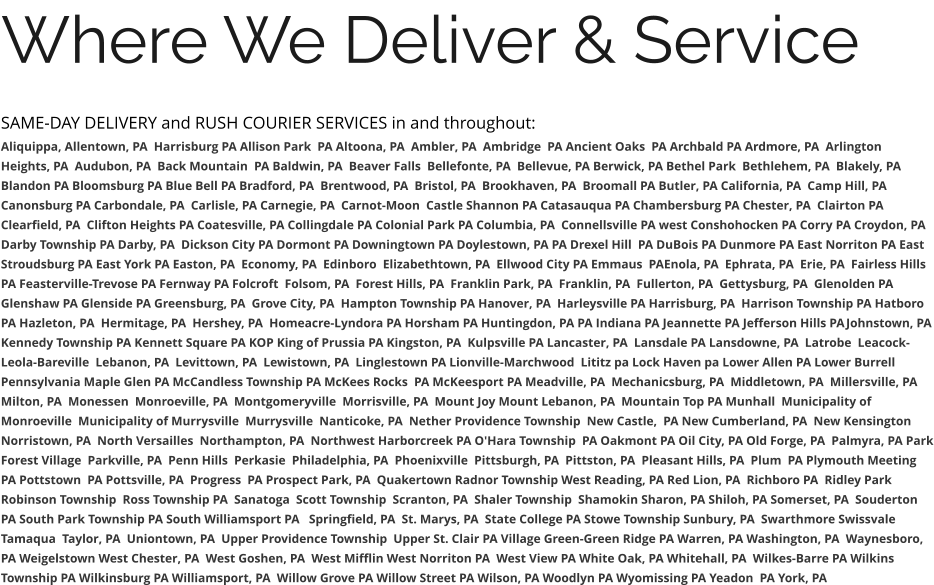 Where We Deliver & Service SAME-DAY DELIVERY and RUSH COURIER SERVICES in and throughout: Aliquippa, Allentown, PA  Harrisburg PA Allison Park  PA Altoona, PA  Ambler, PA  Ambridge  PA Ancient Oaks  PA Archbald PA Ardmore, PA  Arlington Heights, PA  Audubon, PA  Back Mountain  PA Baldwin, PA  Beaver Falls  Bellefonte, PA  Bellevue, PA Berwick, PA Bethel Park  Bethlehem, PA  Blakely, PA  Blandon PA Bloomsburg PA Blue Bell PA Bradford, PA  Brentwood, PA  Bristol, PA  Brookhaven, PA  Broomall PA Butler, PA California, PA  Camp Hill, PA Canonsburg PA Carbondale, PA  Carlisle, PA Carnegie, PA  Carnot-Moon  Castle Shannon PA Catasauqua PA Chambersburg PA Chester, PA  Clairton PA Clearfield, PA  Clifton Heights PA Coatesville, PA Collingdale PA Colonial Park PA Columbia, PA  Connellsville PA west Conshohocken PA Corry PA Croydon, PA  Darby Township PA Darby, PA  Dickson City PA Dormont PA Downingtown PA Doylestown, PA PA Drexel Hill  PA DuBois PA Dunmore PA East Norriton PA East Stroudsburg PA East York PA Easton, PA  Economy, PA  Edinboro  Elizabethtown, PA  Ellwood City PA Emmaus  PAEnola, PA  Ephrata, PA  Erie, PA  Fairless Hills PA Feasterville-Trevose PA Fernway PA Folcroft  Folsom, PA  Forest Hills, PA  Franklin Park, PA  Franklin, PA  Fullerton, PA  Gettysburg, PA  Glenolden PA Glenshaw PA Glenside PA Greensburg, PA  Grove City, PA  Hampton Township PA Hanover, PA  Harleysville PA Harrisburg, PA  Harrison Township PA Hatboro PA Hazleton, PA  Hermitage, PA  Hershey, PA  Homeacre-Lyndora PA Horsham PA Huntingdon, PA PA Indiana PA Jeannette PA Jefferson Hills PAJohnstown, PA Kennedy Township PA Kennett Square PA KOP King of Prussia PA Kingston, PA  Kulpsville PA Lancaster, PA  Lansdale PA Lansdowne, PA  Latrobe  Leacock-Leola-Bareville  Lebanon, PA  Levittown, PA  Lewistown, PA  Linglestown PA Lionville-Marchwood  Lititz pa Lock Haven pa Lower Allen PA Lower Burrell Pennsylvania Maple Glen PA McCandless Township PA McKees Rocks  PA McKeesport PA Meadville, PA  Mechanicsburg, PA  Middletown, PA  Millersville, PA  Milton, PA  Monessen  Monroeville, PA  Montgomeryville  Morrisville, PA  Mount Joy Mount Lebanon, PA  Mountain Top PA Munhall  Municipality of Monroeville  Municipality of Murrysville  Murrysville  Nanticoke, PA  Nether Providence Township  New Castle,  PA New Cumberland, PA  New Kensington  Norristown, PA  North Versailles  Northampton, PA  Northwest Harborcreek PA O'Hara Township  PA Oakmont PA Oil City, PA Old Forge, PA  Palmyra, PA Park Forest Village  Parkville, PA  Penn Hills  Perkasie  Philadelphia, PA  Phoenixville  Pittsburgh, PA  Pittston, PA  Pleasant Hills, PA  Plum  PA Plymouth Meeting  PA Pottstown  PA Pottsville, PA  Progress  PA Prospect Park, PA  Quakertown Radnor Township West Reading, PA Red Lion, PA  Richboro PA  Ridley Park Robinson Township  Ross Township PA  Sanatoga  Scott Township  Scranton, PA  Shaler Township  Shamokin Sharon, PA Shiloh, PA Somerset, PA  Souderton PA South Park Township PA South Williamsport PA   Springfield, PA  St. Marys, PA  State College PA Stowe Township Sunbury, PA  Swarthmore Swissvale Tamaqua  Taylor, PA  Uniontown, PA  Upper Providence Township  Upper St. Clair PA Village Green-Green Ridge PA Warren, PA Washington, PA  Waynesboro, PA Weigelstown West Chester, PA  West Goshen, PA  West Mifflin West Norriton PA  West View PA White Oak, PA Whitehall, PA  Wilkes-Barre PA Wilkins Township PA Wilkinsburg PA Williamsport, PA  Willow Grove PA Willow Street PA Wilson, PA Woodlyn PA Wyomissing PA Yeadon  PA York, PA